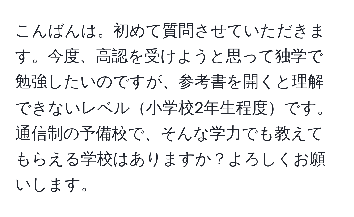 こんばんは。初めて質問させていただきます。今度、高認を受けようと思って独学で勉強したいのですが、参考書を開くと理解できないレベル小学校2年生程度です。通信制の予備校で、そんな学力でも教えてもらえる学校はありますか？よろしくお願いします。