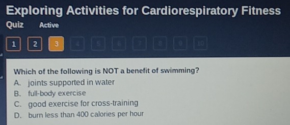 Exploring Activities for Cardiorespiratory Fitness
Quiz Active
1 2 3 4 5 6 7 8 0 10
Which of the following is NOT a benefit of swimming?
A. joints supported in water
B. full-body exercise
C. good exercise for cross-training
D. burn less than 400 calories per hour