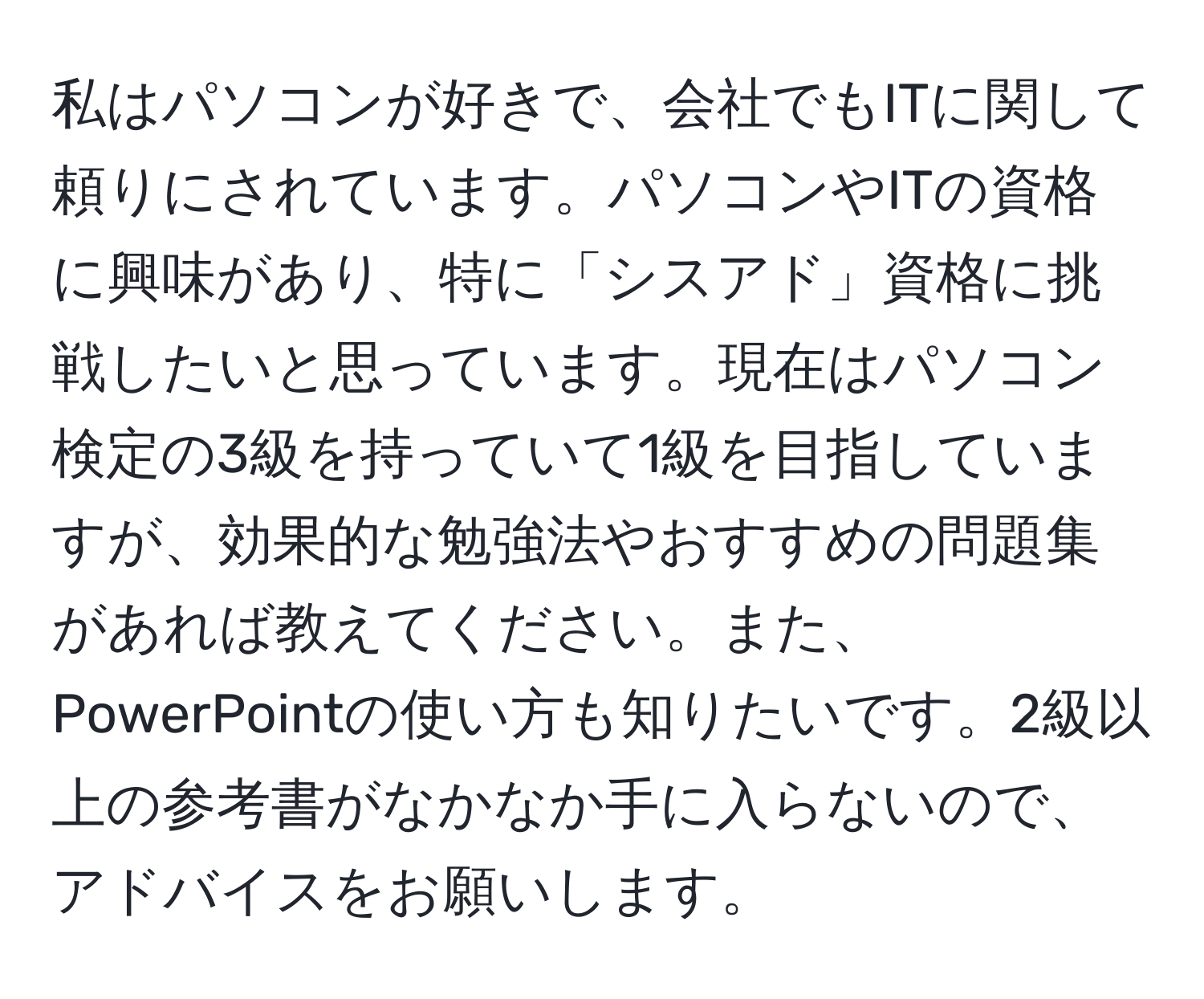 私はパソコンが好きで、会社でもITに関して頼りにされています。パソコンやITの資格に興味があり、特に「シスアド」資格に挑戦したいと思っています。現在はパソコン検定の3級を持っていて1級を目指していますが、効果的な勉強法やおすすめの問題集があれば教えてください。また、PowerPointの使い方も知りたいです。2級以上の参考書がなかなか手に入らないので、アドバイスをお願いします。