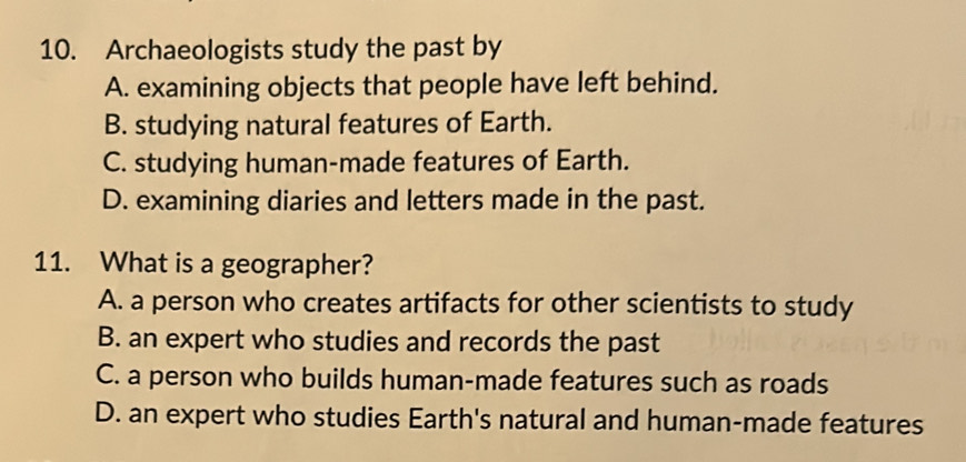 Archaeologists study the past by
A. examining objects that people have left behind.
B. studying natural features of Earth.
C. studying human-made features of Earth.
D. examining diaries and letters made in the past.
11. What is a geographer?
A. a person who creates artifacts for other scientists to study
B. an expert who studies and records the past
C. a person who builds human-made features such as roads
D. an expert who studies Earth's natural and human-made features