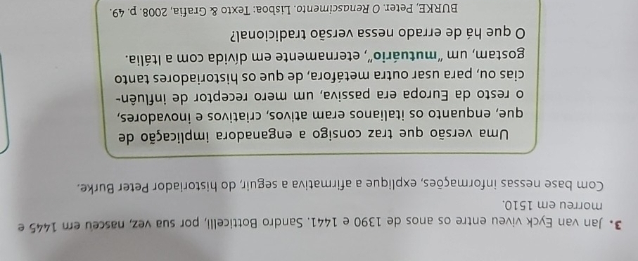 Jan van Eyck viveu entre os anos de 1390 e 1441. Sandro Botticelli, por sua vez, nasceu em 1445 e 
morreu em 1510. 
Com base nessas informações, explique a afirmativa a seguir, do historiador Peter Burke. 
Uma versão que traz consigo a enganadora implicação de 
que, enquanto os italianos eram ativos, criativos e inovadores, 
o resto da Europa era passiva, um mero receptor de influên- 
cias ou, para usar outra metáfora, de que os historiadores tanto 
gostam, um “mutuário”, eternamente em dívida com a Itália. 
O que há de errado nessa versão tradicional? 
BURKE, Peter. O Renascimento. Lisboa: Texto & Grafia, 2008. p. 49.