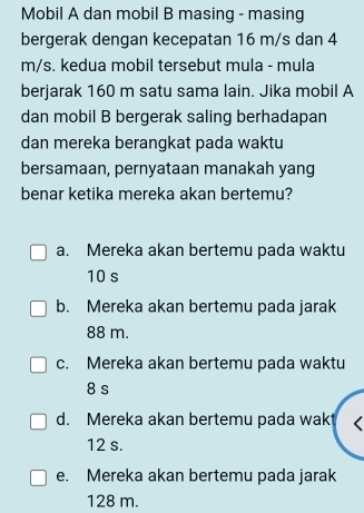 Mobil A dan mobil B masing - masing
bergerak dengan kecepatan 16 m/s dan 4
m/s. kedua mobil tersebut mula - mula
berjarak 160 m satu sama lain. Jika mobil A
dan mobil B bergerak saling berhadapan
dan mereka berangkat pada waktu
bersamaan, pernyataan manakah yang
benar ketika mereka akan bertemu?
a. Mereka akan bertemu pada waktu
10 s
b. Mereka akan bertemu pada jarak
88 m.
c. Mereka akan bertemu pada waktu
8 s
d. Mereka akan bertemu pada wak
12 s.
e. Mereka akan bertemu pada jarak
128 m.