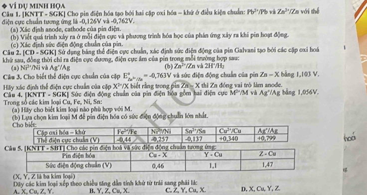 、 ví dụ minh họa
Câu 1. [KNTT - SGK] Cho pin điện hóa tạo bởi hai cặp oxi hóa - khử ở điều kiện chuẩn: Pb^(2+)/Pb và Zn^(2+)/Zn với thế
điện cực chuẩn tương ứng là -0,126V và -0,762V.
(a) Xác định anode, cathode của pin điện.
(b) Viết quá trình xảy ra ở mỗi điện cực và phương trình hóa học của phản ứng xảy ra khi pin hoạt động.
(c) Xác định sức điện động chuẩn của pin.
Câu 2. [CD - SGK] Sử dụng bảng thể điện cực chuẩn, xác định sức điện động của pin Galvani tạo bởi các cặp oxi hoá
khử sau, đồng thời chỉ ra điện cực dương, điện cực âm của pin trong mỗi trường hợp sau:
(a) Ni^(2+)/Ni và Ag^+/Ag (b) Zn^(2+)/Zn và 2H^+/H_2
Câu 3. Cho biết thể điện cực chuẩn của cặp E_Zn^(2+)/Zn^circ =-0,763V và sức điện động chuẩn của pin Zn-X bàng 1,10 13V
Hãy xác định thể điện cực chuẩn của cặp X^(2+)/X biết rằng trong pin Zn-X thì Zn đóng vai trò làm anode.
Câu 4. [KNTT - SGK] Sức điện động chuẩn của pin điện hóa gồm hai điện cực M^(24)/M và Ag^+/Ag bằng 1,056V.
Trong số các kim loại Cu, Fe, Ni, Sn:
(a) Hãy cho biết kim loại nào phù hợp với M.
(b) Lựa chọn kim loại M đề pin điện hóa có sức điện động chuẩn lớn nhất.
hoá
 
(X, Y, Z là ba kim loại)
Dãy các kim loại xếp theo chiều tăng dần tính khứ từ trái sang phải là:
A. X, Cu, Z, Y. B. Y, Z, Cu, X. C. Z, Y, Cu, X. D. X, Cu, Y, Z.