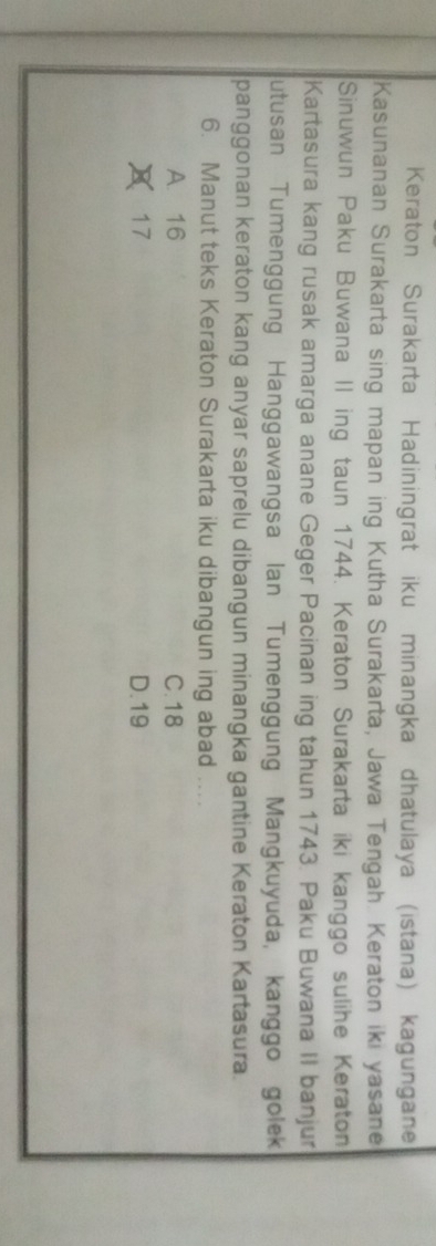 Keraton Surakarta Hadiningrat iku minangka dhatulaya (istana) kagungane
Kasunanan Surakarta sing mapan ing Kutha Surakarta, Jawa Tengah. Keraton iki yasane
Sinuwun Paku Buwana II ing taun 1744. Keraton Surakarta iki kanggo sulihe Keraton
Kartasura kang rusak amarga anane Geger Pacinan ing tahun 1743. Paku Buwana II banjur
utusan Tumenggung Hanggawangsa Ian Tumenggung Mangkuyuda, kanggo golek
panggonan keraton kang anyar saprelu dibangun minangka gantine Keraton Kartasura.
6. Manut teks Keraton Surakarta iku dibangun ing abad ....
A. 16 C. 18
17 D. 19