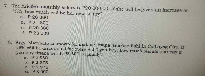 The Arielle’s monthly salary is P20 000.00. If she will be given an increase of
15%, how much will be her new salary?
a. P 20 300
b. P 21 500
c. P 20 300
d. P 23 000
8. Brgy. Matobato is known for making tinapa (smoked fish) in Calbayog City. If
15% will be discounted for every P500 you buy, how much should you pay if
you buy tinapa worth P3 500 originally?
a. P 2 550
b. P 2 875
c. P 2 975
d. P 3 000