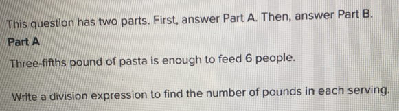 This question has two parts. First, answer Part A. Then, answer Part B. 
Part A 
Three-fifths pound of pasta is enough to feed 6 people. 
Write a division expression to find the number of pounds in each serving.