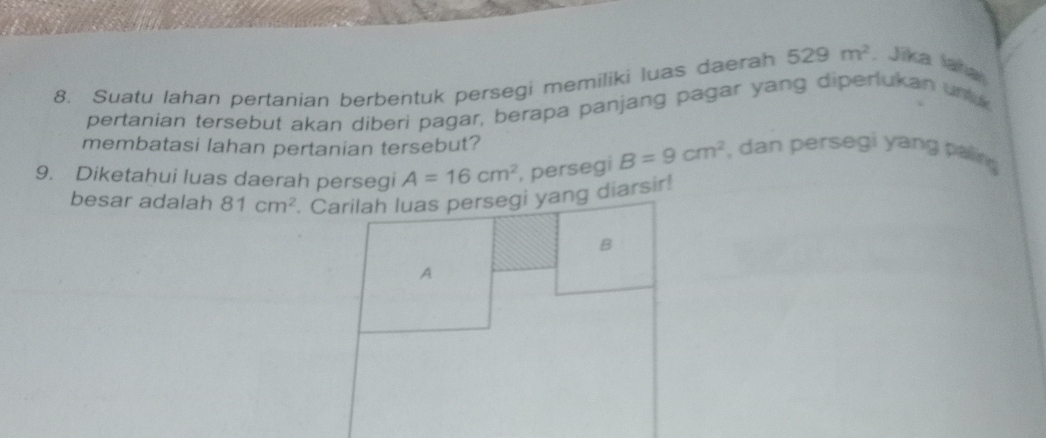 Suatu lahan pertanian berbentuk persegi memiliki luas daerah 529m^2 , Jīka laha 
pertanian tersebut akan diberi pagar, berapa panjang pagar yang diperlukan unu 
membatasi lahan pertanian tersebut? 
9. Diketahui luas daerah persegi A=16cm^2 , persegi B=9cm^2 , dan persegi yang paling 
besar adalah 81cm^2. Carilah luas persegi yang diarsir! 
B 
A