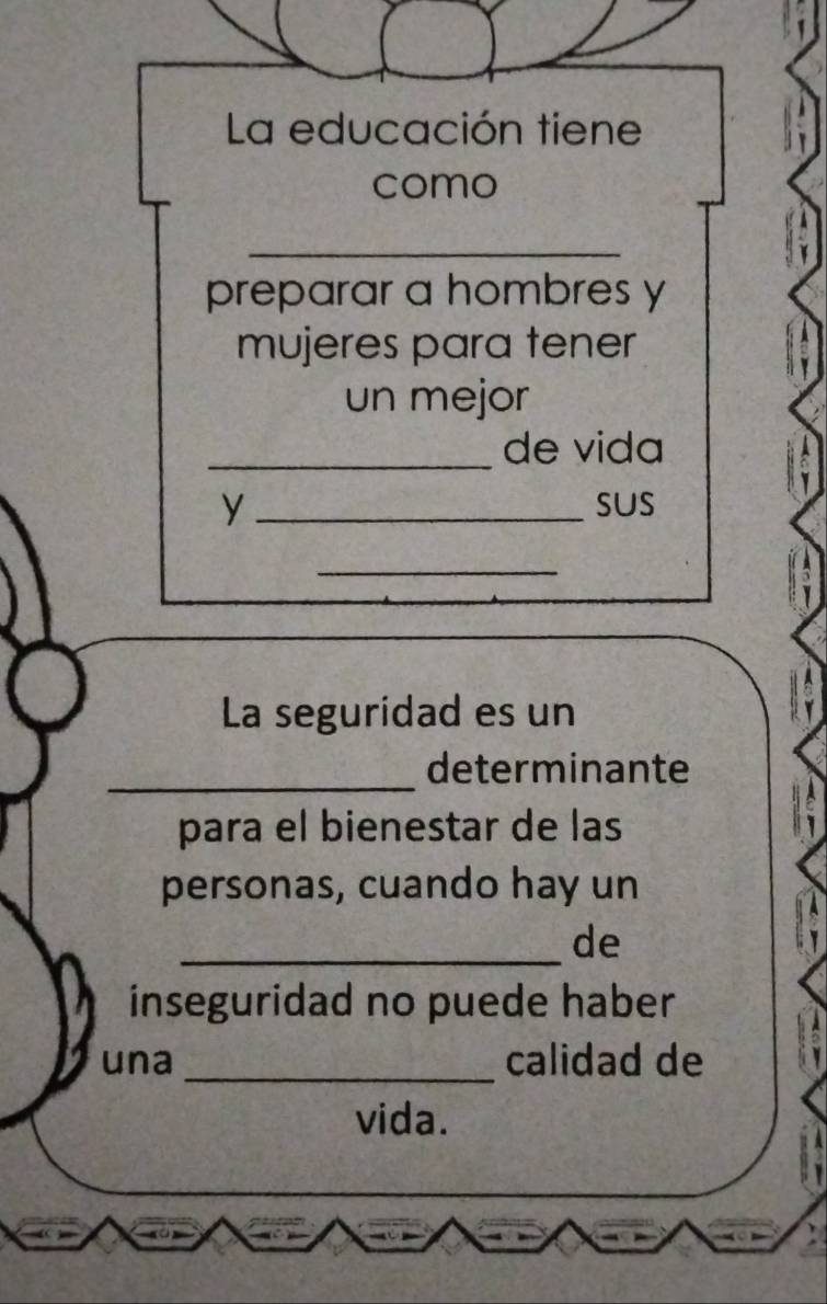 La educación tiene 
como 
_ 
preparar a hombres y 
mujeres para tener 
un mejor 
_de vida 
y _sus 
_ 
La seguridad es un 
_ 
determinante 
para el bienestar de las 
personas, cuando hay un 
_de 
inseguridad no puede haber 
una _calidad de 
vida.