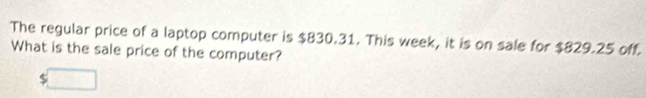 The regular price of a laptop computer is $830.31. This week, it is on sale for $829.25 off. 
What is the sale price of the computer?