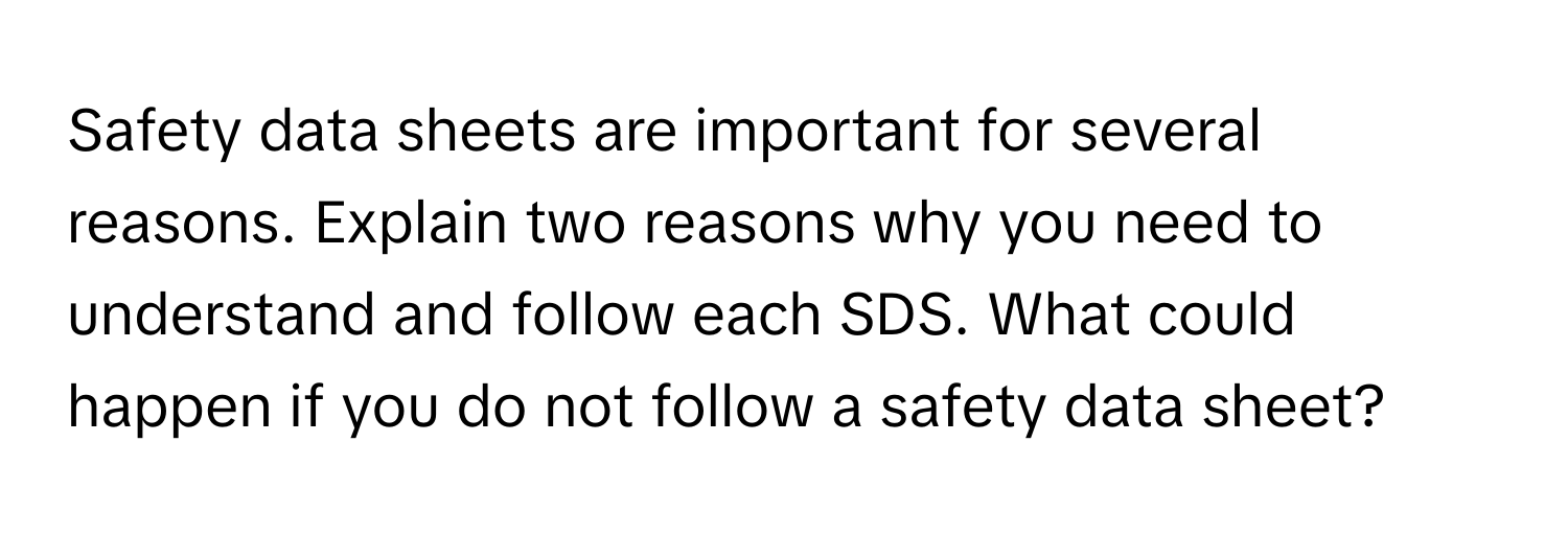 Safety data sheets are important for several reasons. Explain two reasons why you need to understand and follow each SDS. What could happen if you do not follow a safety data sheet?