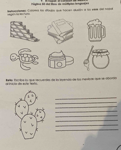 El nopal: el corazón de Méxio 
Página 50 del libro de múltiples lenguajes 
Instrucciones: Colorea los díbujos que hacen alusión a los usos del nopal 
según la lectura. 
Reto: Escribe lo que recuerdes de la leyenda de los mexiças que se aborda 
al inicio de este texto. 
_ 
_ 
_ 
_ 
_ 
_ 
_