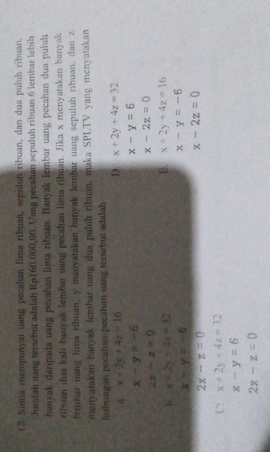 Sintia mempunyal uang pecahan lima ribuan, sepuluh ribuan, dan dua puluh ribuan.
Jumlah uang tersebut adalah Rp160.000,00. Uang pecahan sepuluh ribuan 6 lembar lebih
banyak daripada uang pecahan lima ribuan. Banyak Iembar uang pecahan dua puluh
ribuan dua kali banyak lembar uang pecahan lima ribuan. Jika x menyatakan banyak
tembar uang lima ribuan, y menyatakan banyak lembar uang sepuluh ribuan, dan z
menyatakan banyak lembar uang dua puluh ribuan, maka SPLTV yang menyatakan
hubungan pecahan-pecahan uang tersebut adalah
a. x+2y+4z=16 D. x+2y+4z=32
x-y=-6
x-y=6
zx-z=0
x-2z=0
E.
b. x+2y+4z=32 x+2y+4z=16
x-y=-6
x-y=-6
2x-z=0
x-2z=0
C: x+2y+4z=32
x-y=6
2x-z=0