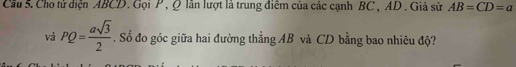 Cầu 5. Cho tử diện ABCD. Gọi P , Q lần lượt là trung điểm của các cạnh BC , AD. Giả sử AB=CD=a
và PQ= asqrt(3)/2 . Số đo góc giữa hai đường thẳng AB và CD bằng bao nhiêu độ?