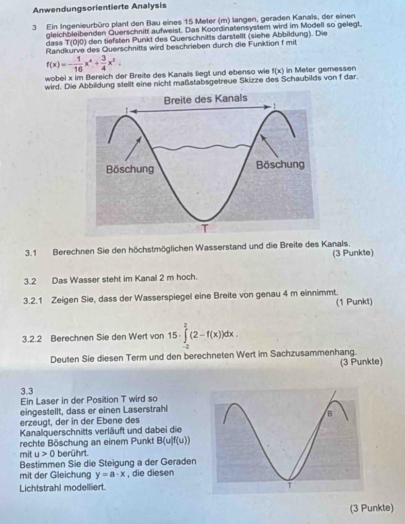 Anwendungsorientierte Analysis
3 Ein Ingenieurbüro plant den Bau eines 15 Meter (m) langen, geraden Kanals, der einen
gleichbleibenden Querschnitt aufweist. Das Koordinatensystem wird im Modell so gelegt,
dass T( 0/0) den tiefsten Punkt des Querschnitts darstellt (siehe Abbildung). Die
Randkurve des Querschnitts wird beschrieben durch die Funktion f mit
f(x)=- 1/16 x^4+ 3/4 x^2,
wobei x im Bereich der Breite des Kanals liegt und ebenso wie f(x) in Meter gemessen
wird. Die Abbildung stellt eine nicht maßstabsgetreue Skizze des Schaubilds von f dar.
3.1 Berechnen Sie den höchstmöglichen Wasserstand und die Breite des Kanals.
(3 Punkte)
3.2 Das Wasser steht im Kanal 2 m hoch.
3.2.1 Zeigen Sie, dass der Wasserspiegel eine Breite von genau 4 m einnimmt.
(1 Punkt)
3.2.2 Berechnen Sie den Wert von 15· ∈tlimits _(-2)^2(2-f(x))dx.
Deuten Sie diesen Term und den berechneten Wert im Sachzusammenhang.
(3 Punkte)
3.3
Ein Laser in der Position T wird so
eingestellt, dass er einen Laserstrahl
erzeugt, der in der Ebene des
Kanalquerschnitts verläuft und dabei die
rechte Böschung an einem Punkt B(u|f(u))
mit u>0 berührt.
Bestimmen Sie die Steigung a der Geraden
mit der Gleichung y=a· x , die diesen
Lichtstrahl modelliert. 
(3 Punkte)