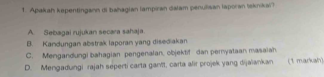 Apakah kepentingann di bahagian lampiran dalam penulisan laporan teknikal?
A. Sebagai rujukan secara sahaja.
B. Kandungan abstrak laporan yang disediakan
C. Mengandungi bahagian pengenalan, objektif dan pernyataan masalah
D. Mengadungi rajah seperti carta gantt, carta alir projek yang dijalankan (1 markah)