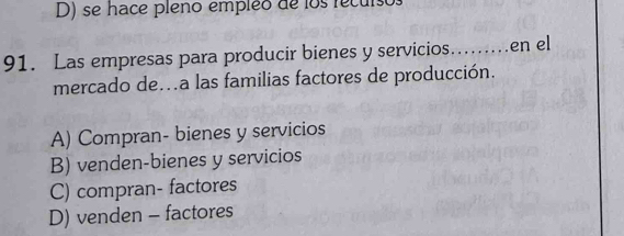 D) se hace pleno empleo de los recuiso
91. Las empresas para producir bienes y servicios…....en el
mercado de..a las familias factores de producción.
A) Compran- bienes y servicios
B) venden-bienes y servicios
C) compran- factores
D) venden - factores