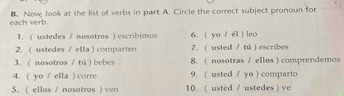 Now, look at the list of verbs in part A. Circle the correct subject pronoun for 
each verb. 
1. ( ustedes / nosotros ) escribimos 6. ( yo / él ) leo 
2. ( ustedes / ella ) comparten 7. (usted / tú ) escribes 
3. ( nosotros / tú ) bebes 8. ( nosotras / ellos ) comprendemos 
4. ( yo / ella ) corre 9. ( usted / yo ) comparto 
5. ( ellos / nosotros ) ven 10. ( usted / ustedes) ve