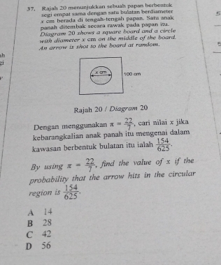 37, Rajah 20 menunjukkan sebuah papan berbentuk
segi empat sama dengan satu bulatan berdiameter 
a cm berada di tengah-tengah papen. Satu anak 5
panah ditembak secara rawak pada papan itu.
Diagram 20 shows a square board and a circle
with diameter x cm on the middle of the board.
An arrow is shot to the board at random.
h
Rajah 20 / Diagram 20
Dengan menggunakan
kebarangkalian anak panah itu mengenai dalam π = 22/7  , cari nilai x jika
kawasan berbentuk bulatan itu ialah  154/625 . 
By using π = 22/7  , find the value of x if the
probability that the arrow hits in the circular
region is  154/625 .
A 14
B 28
C 42
D 56