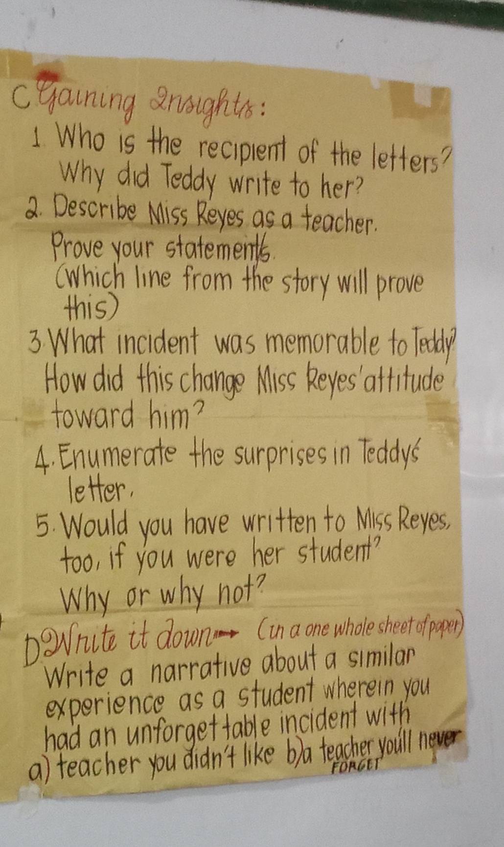 cyaining roughts: 
1 Who is the reciplent of the letters? 
Why did Teddy write to her? 
2. Describe Miss Reyes as a teacher. 
Prove your statements. 
(Which line from the story will prove 
this) 
3 What incident was memorable to Teddy 
How did this change Miss Reyes attitude 
toward him? 
4. Enumerate the surprises in Teddys 
letter. 
5. Would you have written to Miss Reyes, 
too, if you were her student? 
Why or why not? 
Darite it down. (in a one wholesheet ofpaper) 
Write a narrative about a similar 
experience as a student wherein you 
had an unforgettable incident with 
a) teacher you didn't like b)a teacher you'll never 
FORGET