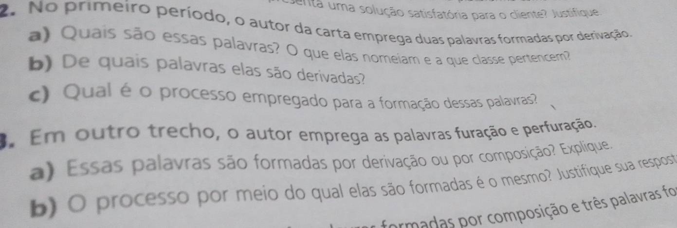 enta uma solução satisfatória para o cliente? Justifique 
2. No primeiro período, o autor da carta emprega duas palavras formadas por derivação. 
a) Quais são essas palavras? O que elas nomeiam e a que classe pertencem 
b) De quais palavras elas são derivadas? 
c) Qual é o processo empregado para a formação dessas palavras? 
3. Em outro trecho, o autor emprega as palavras furação e perfuração. 
a) Essas palavras são formadas por derivação ou por composição? Explique. 
b) O processo por meio do qual elas são formadas é o mesmo? Justifique sua resposta 
formadas por composição e três palavras foi