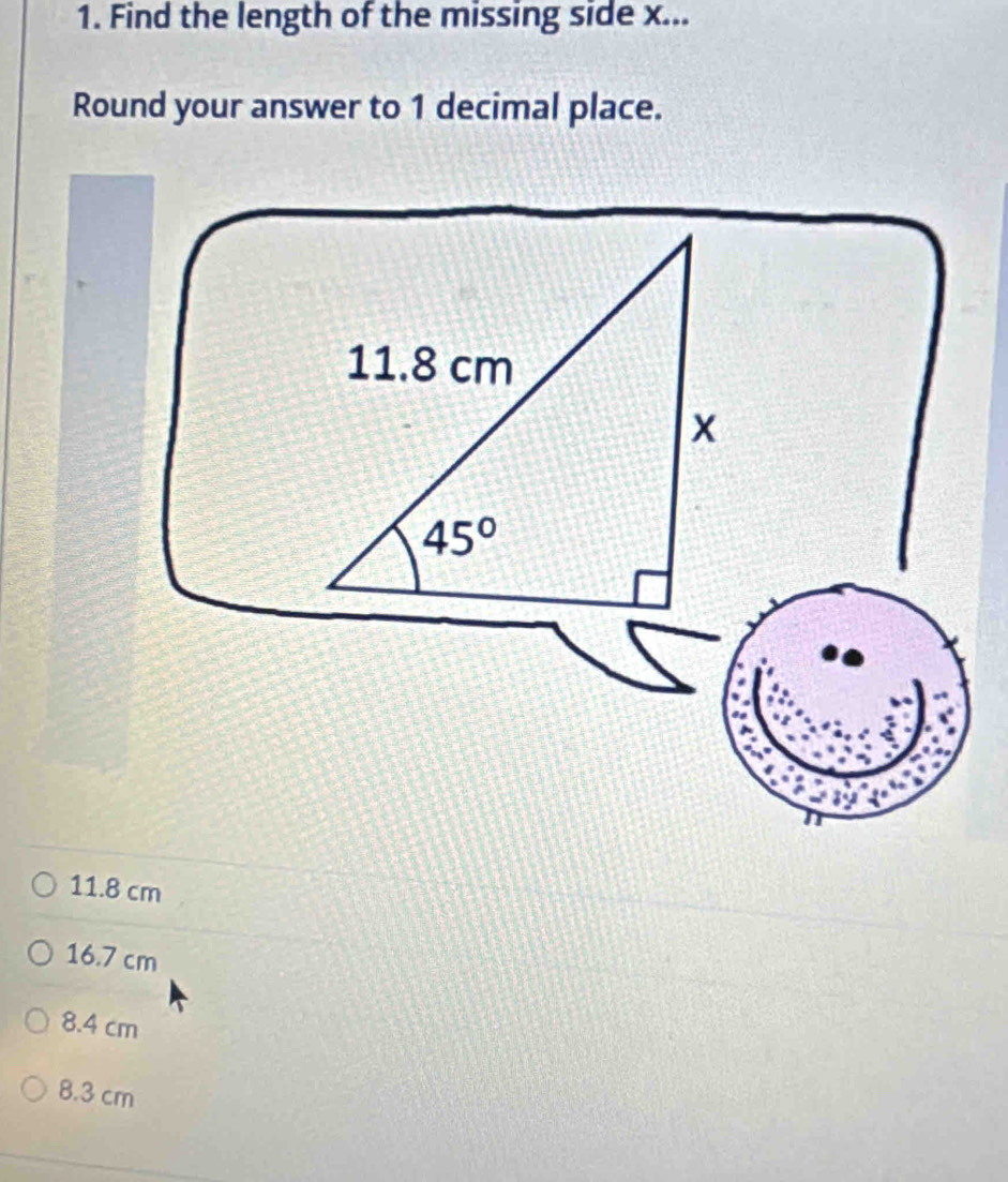 Find the length of the missing side x...
Round your answer to 1 decimal place.
11.8 cm
x
45°
11.8 cm
16.7 cm
8.4 cm
8.3 cm