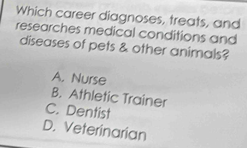 Which career diagnoses, treats, and
researches medical conditions and
diseases of pets & other animals?
A. Nurse
B. Athletic Trainer
C. Dentist
D. Veterinarian