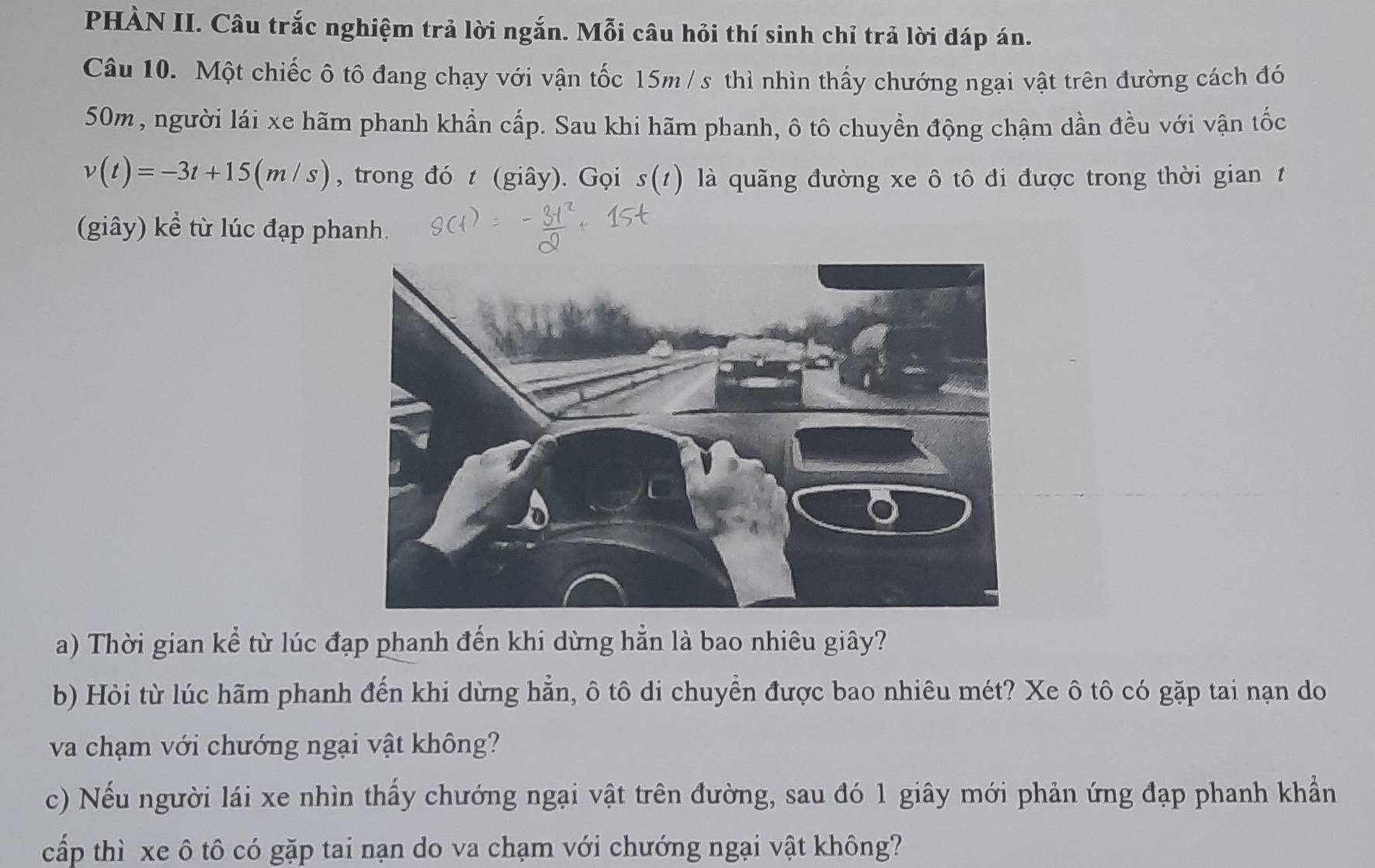 PHÀN II. Câu trắc nghiệm trả lời ngắn. Mỗi câu hỏi thí sinh chỉ trả lời đáp án. 
Câu 10. Một chiếc ô tô đang chạy với vận tốc 15m / s thì nhìn thấy chướng ngại vật trên đường cách đó
50m, người lái xe hãm phanh khẩn cấp. Sau khi hãm phanh, ô tô chuyển động chậm dần đều với vận tốc
v(t)=-3t+15(m/s) , trong đó t (giây). Gọi s(t) là quãng đường xe ô tô đi được trong thời gian t 
(giây) kể từ lúc đạp phanh. 
a) Thời gian kể từ lúc đạp phanh đến khi dừng hằn là bao nhiêu giây? 
b) Hỏi từ lúc hãm phanh đến khi dừng hẵn, ô tô di chuyển được bao nhiêu mét? Xe ô tô có gặp tai nạn do 
va chạm với chướng ngại vật không? 
c) Nếu người lái xe nhìn thấy chướng ngại vật trên đường, sau đó 1 giây mới phản ứng đạp phanh khẩn 
cấp thì xe ô tô có gặp tai nạn do va chạm với chướng ngại vật không?