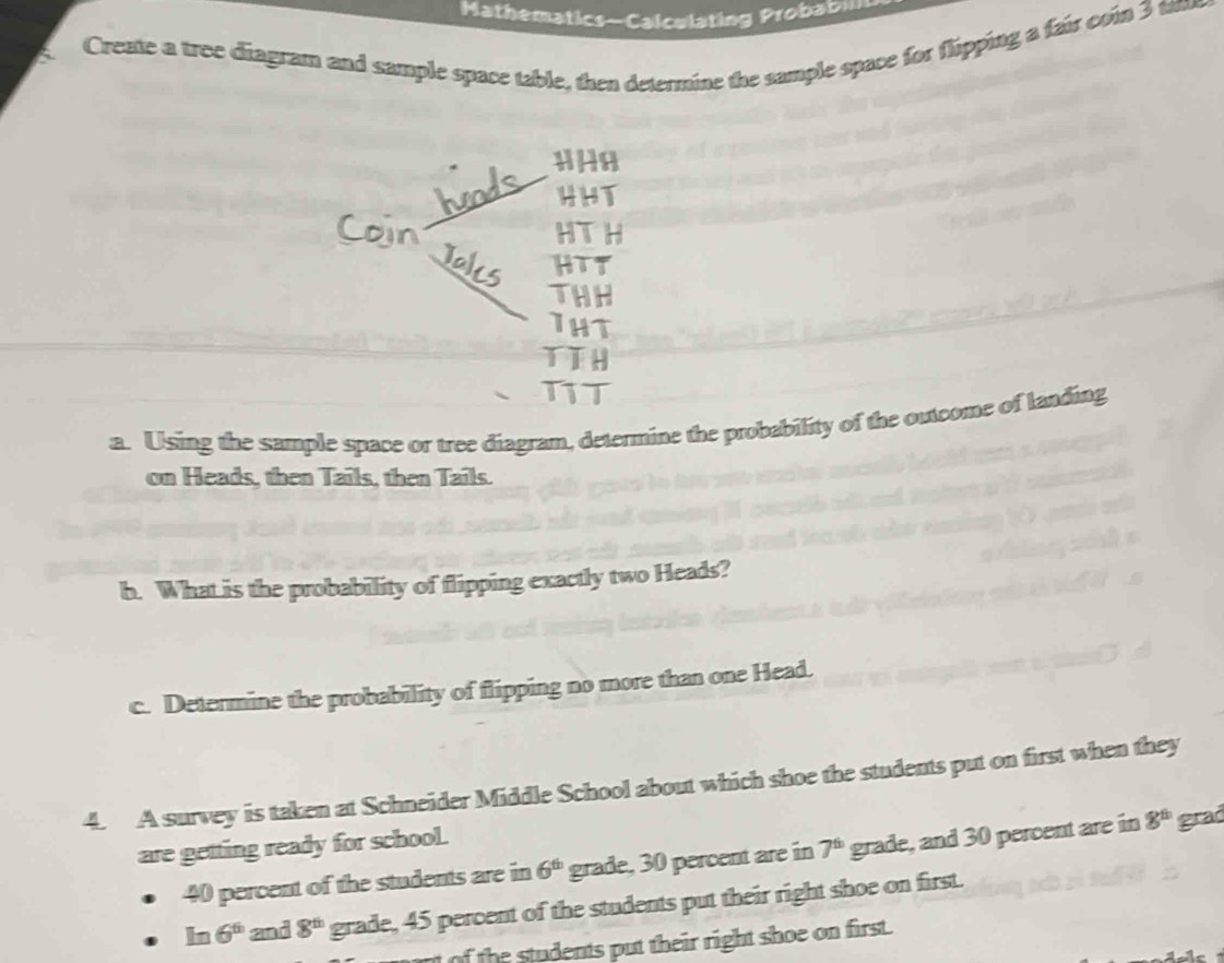 Mathematics-Calculating Probabm 
Create a tree diagram and sample space table, then determine the sample space for flipping a fair con 3 tam 
HHA 
HHT 
HTH 
HTT 
THH 
THT 
TIH 
TT 
a. Using the sample space or tree diagram, determine the probability of the outcome of landing 
on Heads, then Tails, then Tails. 
h. What is the probability of flipping exactly two Heads? 
c. Determine the probability of flipping no more than one Head. 
4. A survey is taken at Schneider Middle School about which shoe the students put on first when they 
are getting ready for school.
40 percent of the students are in 6^(th) grade, 30 percent are in 7^6 grade, and 30 percent are in 8^(th) grad
□ m 6^6 and 8^(th) grade, 45 percent of the students put their right shoe on first. 
of h students put their right shoe on first.