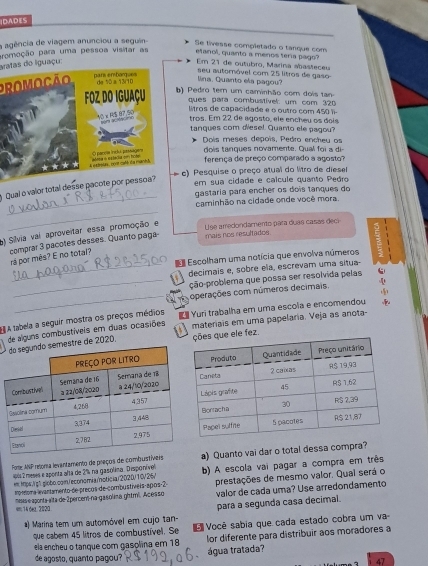 IDADES
a agência de viagem anunciou a seguin- Se tivesse completado o tanque com
promoção para uma pessoa visitar as etanol, quanto a menos tería pago?
aatas do liguaçu Em 21 de outubro, Marina abasfeceu
proMOCão
lina. Quanto ela pagou? seu autornóvel com 25 litros de gaso
(   Pedro tem um caminhão com dois tan
ques para combustível: um com 320
lítros de capacidade e o outro com 450  
tros. Em 22 de agosto, ele encheu os dois
tanques com diesel. Quanto ele pagou?
Dois meses depois, Pedro encheu os
dois tangues novamente. Qual oi  
ferença de preço comparado a agosto?
c) Pesquise o preço atual do litro de diesel
_
Qual o valor total desse pacote por pessoa?
em sua cidade e calcule quanto Pedro
gastaria para encher os dois tanques do
caminhão na cidade onde você mora
_
) Silvia vai aproveitar essa promoção e
Use amedondamento pata duas casas decr
comprar 3 pacotes desses. Quanto paga mais nos resultados.
rá por mês? E no total?
Escolham uma notícia que envolva números
_decimais e, sobre ela, escrevam uma situa-
_ção-problema que possa ser resolvida pelas
_
operações com números decimais.
de alguns combustíveis em duas ocasiões  Yuri trabalha em uma escola e encomendou
E A tabela a seguir mostra os preços médios   materais em uma papelaria. Veja as anota
e de 2020, e ele fez.
Porte ANP retoma levantamento de preços de combustíveisa) Quanto vai dar o total dessa compra?
em Mtps./g" gilobo.comn/economiaoticia/2020/10V26/ b) A escola vai pagar a compra em três
4 2 meses e aponta alta de 2% na gasolima. Disponíve
mo toma lvantamento de precos de combustíveis apos 2 prestações de mesmo valor. Qual será o
mesas e aponta alta de 2percem na gasolina ghtm². Acésso valor de cada uma? Use arredondamento
um; 14 dez, 2020
*) Marina tem um automóvel em cujo tan- para a segunda casa decimal.
que cabem 45 litros de combustível. Se   Você sabia que cada estado cobra um va-
ela encheu o tanque com gasolina em 18 lor diferente para distribuir aos moradores a
água tratada?
de agosto, quanto pagou?
47