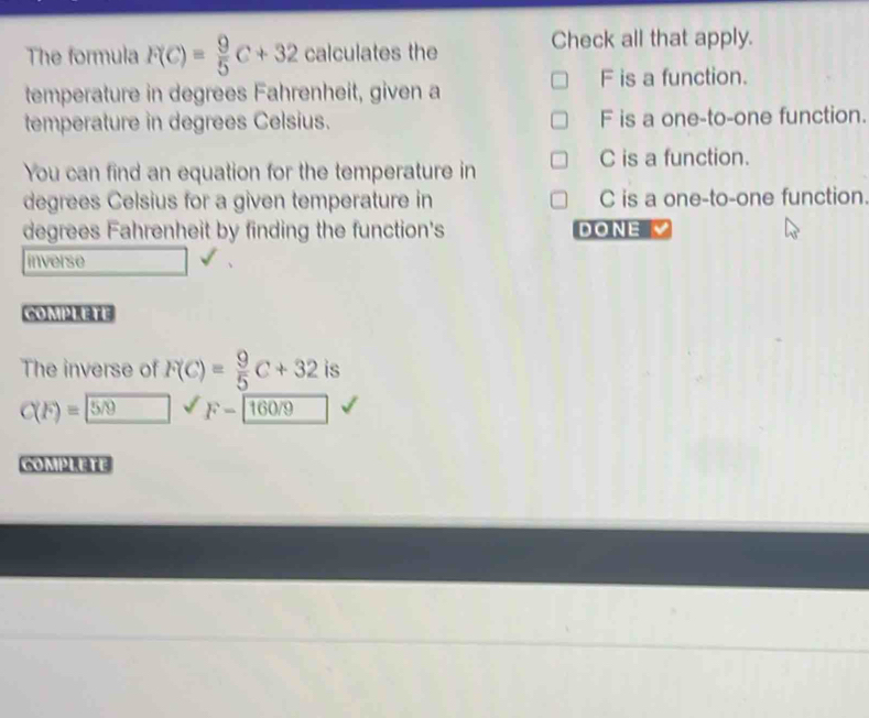 The formula F(C)= 9/5 C+32 calculates the Check all that apply.
F is a function.
temperature in degrees Fahrenheit, given a
temperature in degrees Celsius. F is a one-to-one function.
You can find an equation for the temperature in
C is a function.
degrees Celsius for a given temperature in C is a one-to-one function.
degrees Fahrenheit by finding the function's DONE
inverse
O2
The inverse of F(C)= 9/5 C+32 is
C(F)= 5/9
COMPLETE