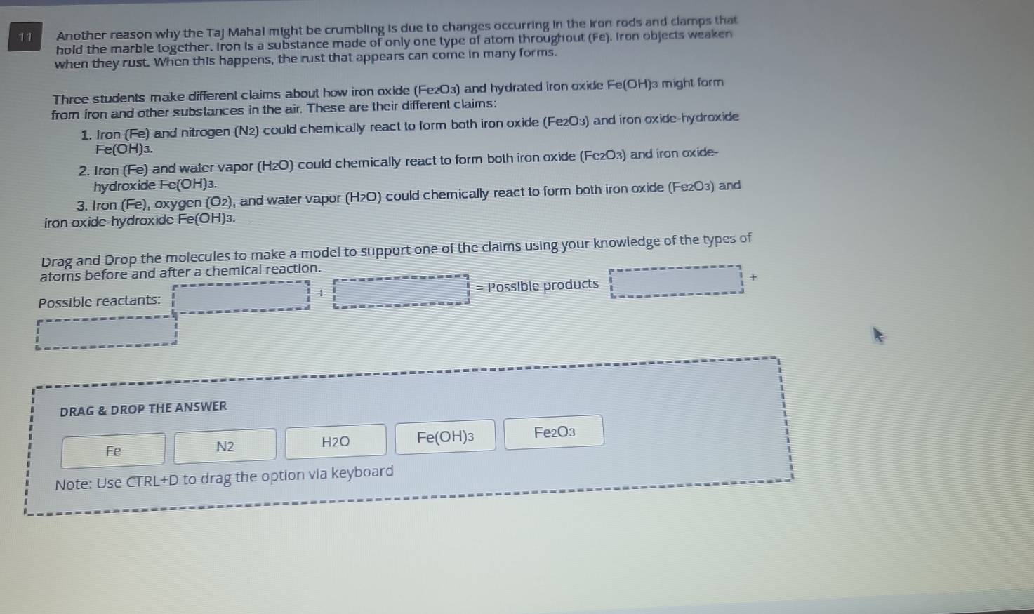 Another reason why the Taj Mahal might be crumbling is due to changes occurring in the iron rods and clamps that 
hold the marble together. Iron is a substance made of only one type of atom throughout (Fe). Iron objects weaken 
when they rust. When this happens, the rust that appears can come in many forms. 
Three students make different claims about how iron oxide (Fe₂O3) and hydrated iron oxide Fe(OH) 3 might form 
from iron and other substances in the air. These are their different claims: 
1. Iron (Fe) and nitrogen (N_2) could chemically react to form both iron oxide (Fe₂O3) and iron oxide-hydroxide
Fe(OH)_3. 
2. Iron (Fe) and water vapor (H₂O) could chernically react to form both iron oxide (Fe₂O3) and iron oxide- 
hydroxide Fe(OH)₃. 
3. Iron (Fe), oxygen (O_2) , and water vapor (H2O) could chemically react to form both iron oxide (Fe₂O3) and 
iron oxide-hydroxide Fe(OH)₃. 
Drag and Drop the molecules to make a model to support one of the claims using your knowledge of the types of 
atoms before and after a chemical reaction. 
Possible reactants: □ +□ Possible products beginarrayr r=--------------- × 
... 
DRAG & DROP THE ANSWER
 □ /□   Fe Fe(OH)3 Fe₂O3
N2
H2O
Note: Use CTRL+D to drag the option via keyboard