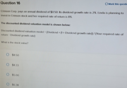 Mark this quest
Crimson Corp, pays an annual dividend of $0.50. Its dividend growth rate is 2%. Linda is planning to
invest in Crimson stock and her required rate of return is 8%.
The discounted dividend valuation model is shown below:
Discounted dividend valuation model = (Dividend × (1 + Dividend growth rate)) / (Your required rate of
return - Dividend growth rate)
What is the stock value?
$8.50
$8 33
$5 00
$6.38