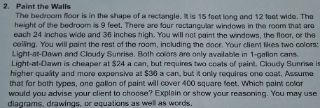 Paint the Walls 
The bedroom floor is in the shape of a rectangle. It is 15 feet long and 12 feet wide. The 
height of the bedroom is 9 feet. There are four rectangular windows in the room that are 
each 24 inches wide and 36 inches high. You will not paint the windows, the floor, or the 
ceiling. You will paint the rest of the room, including the door. Your client likes two colors: 
Light-at-Dawn and Cloudy Sunrise. Both colors are only available in 1-gallon cans. 
Light-at-Dawn is cheaper at $24 a can, but requires two coats of paint. Cloudy Sunrise is 
higher quality and more expensive at $36 a can, but it only requires one coat. Assume 
that for both types, one gallon of paint will cover 400 square feet. Which paint color 
would you advise your client to choose? Explain or show your reasoning. You may use 
diagrams, drawings, or equations as well as words.