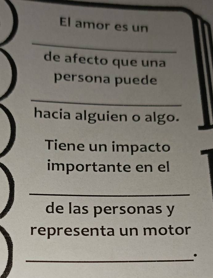 El amor es un 
_ 
de afecto que una 
persona puede 
_ 
hacia alguien o algo. 
Tiene un impacto 
importante en el 
_ 
de las personas y 
representa un motor 
_.