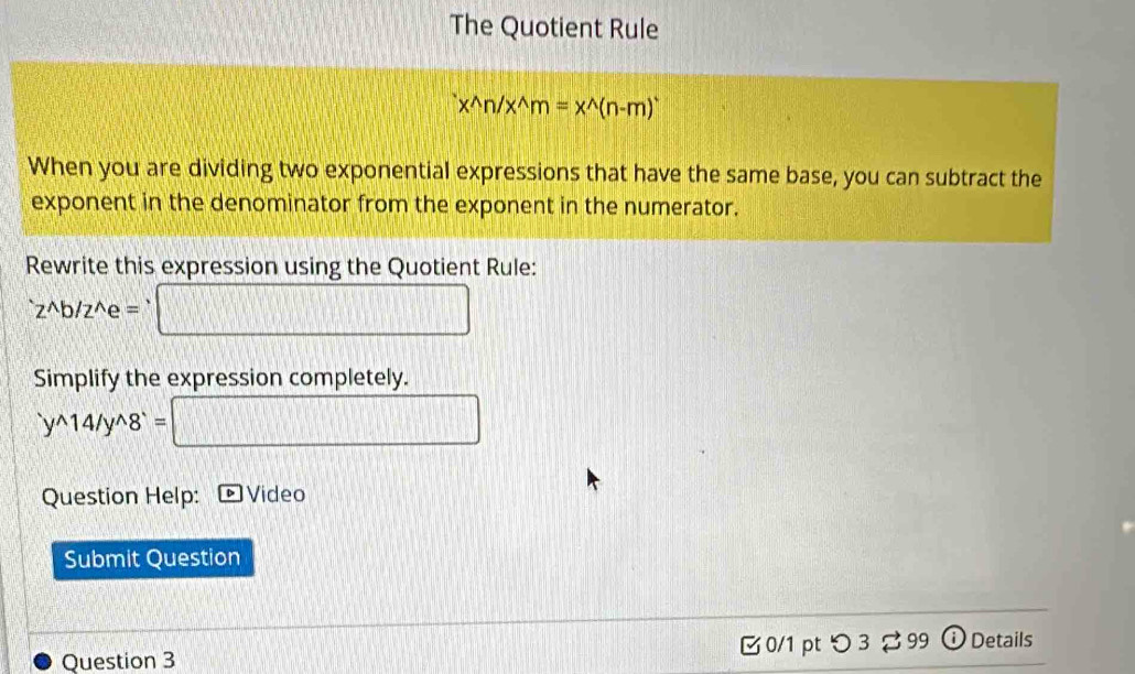 The Quotient Rule
x^(wedge)n/x^(wedge)m=x^(wedge)(n-m)^+
When you are dividing two exponential expressions that have the same base, you can subtract the 
exponent in the denominator from the exponent in the numerator. 
Rewrite this expression using the Quotient Rule: 
`z^b/z^e = □ 
Simplify the expression completely. 
`y^14/y^8` = □ 
Question Help: Video 
Submit Question 
Question 3 [ 0/1 pt つ 3 % 99 ① Details