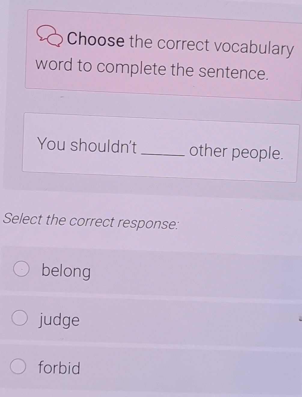 Choose the correct vocabulary
word to complete the sentence.
You shouldn't _other people.
Select the correct response:
belong
judge
forbid