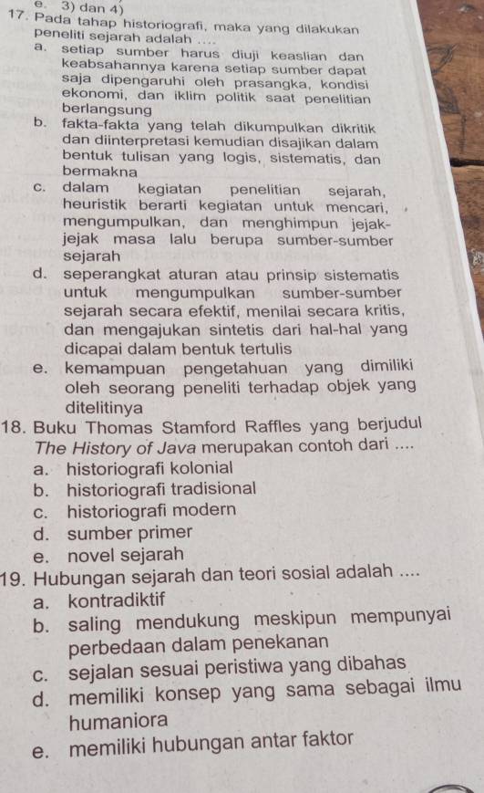 e. 3) dan 4)
17. Pada tahap historiografi, maka yang dilakukan
peneliti sejarah adalah ....
a. setiap sumber harus diuji keaslian dan
keabsahannya karena setiap sumber dapat
saja dipengaruhi oleh prasangka, kondisi
ekonomi, dan iklim politik saat penelitian
berlangsung
b. fakta-fakta yang telah dikumpulkan dikritik
dan diinterpretasi kemudian disajikan dalam
bentuk tulisan yang logis, sistematis, dan
bermakna
c. dalam kegiatan penelitian     sejarah,
heuristik berarti kegiatan untuk mencari,
mengumpulkan, dan menghimpun jejak-
jejak masa lalu berupa sumber-sumber
sejarah
d. seperangkat aturan atau prinsip sistematis
untuk mengumpulkan sumber-sumber
sejarah secara efektif, menilai secara kritis,
dan mengajukan sintetis dari hal-hal yang
dicapai dalam bentuk tertulis
e. kemampuan pengetahuan yang dimiliki
oleh seorang peneliti terhadap objek yang
ditelitinya
18. Buku Thomas Stamford Raffles yang berjudul
The History of Java merupakan contoh dari ....
a. historiografi kolonial
b. historiografi tradisional
c. historiografi modern
d. sumber primer
e. novel sejarah
19. Hubungan sejarah dan teori sosial adalah ....
a. kontradiktif
b. saling mendukung meskipun mempunyai
perbedaan dalam penekanan
c. sejalan sesuai peristiwa yang dibahas
d. memiliki konsep yang sama sebagai ilmu
humaniora
e. memiliki hubungan antar faktor