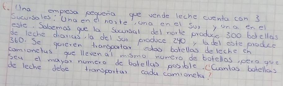 (Ina empresa pequeria gue vende leche cuenta con 3
Sucursales: Una enel no,te, una en el su) y ona enel 
este. Saloemas gue la, socursal del nortc produc 300 borellas 
de leche danus, la del su) produce 240y ladel esfe produce
360. Se quieren transportar edtas botellas deleche en 
camionefus gue llevenal mismo numero de botellas, pero goe 
sea el mayor numcro de botellas posible. (Ccantas botellas 
de leche debe transportas cada camioneta?