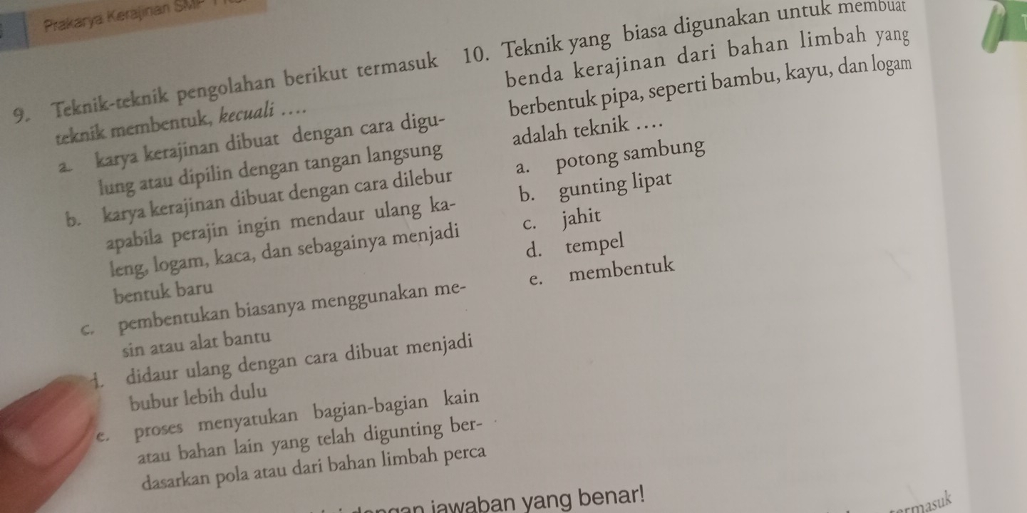 Prakarya Kerajinan SMP T
9. Teknik-teknik pengolahan berikut termasuk 10. Teknik yang biasa digunakan untuk membuat
teknik membentuk, kecuali … benda kerajinan dari bahan limbah yang
a. karya kerajinan dibuat dengan cara digu- berbentuk pipa, seperti bambu, kayu, dan logam
lung atau dipilin dengan tangan langsung adalah teknik …
b. karya kerajinan dibuat dengan cara dilebur a. potong sambung
apabila perajin ingin mendaur ulang ka- b. gunting lipat
leng, logam, kaca, dan sebagainya menjadi c. jahit
d. tempel
bentuk baru
c. pembentukan biasanya menggunakan me- e. membentuk
sin atau alat bantu
1. didaur ulang dengan cara dibuat menjadi
bubur lebih dulu
e. proses menyatukan bagian-bagian kain
atau bahan lain yang telah digunting ber-
dasarkan pola atau dari bahan limbah perca
n a w aban yang benar!
rmasuk