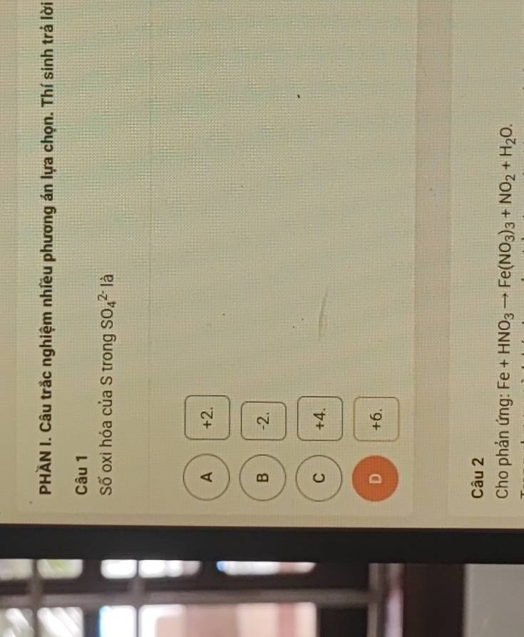 PHAN I. Câu trắc nghiệm nhiều phương án lựa chọn. Thí sinh trả lời
Câu 1
Số oxi hóa của S trong SO_4^((2-) là
A +2.
B -2.
C +4.
D +6.
Câu 2
Cho phản ứng: Fe+HNO_3) Fe(NO_3)_3+NO_2+H_2O.