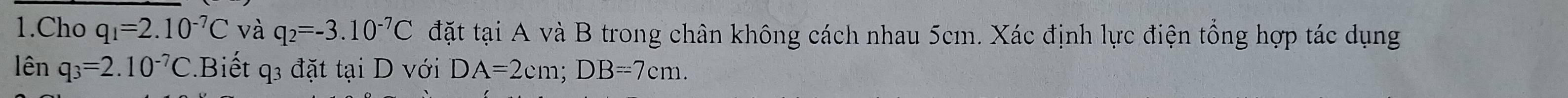 Cho q_1=2.10^(-7)C và q_2=-3.10^(-7)C đặt tại A và B trong chân không cách nhau 5cm. Xác định lực điện tổng hợp tác dụng 
lên q_3=2.10^(-7)C Biết q3 đặt tại D với DA=2cm; DB=7cm.