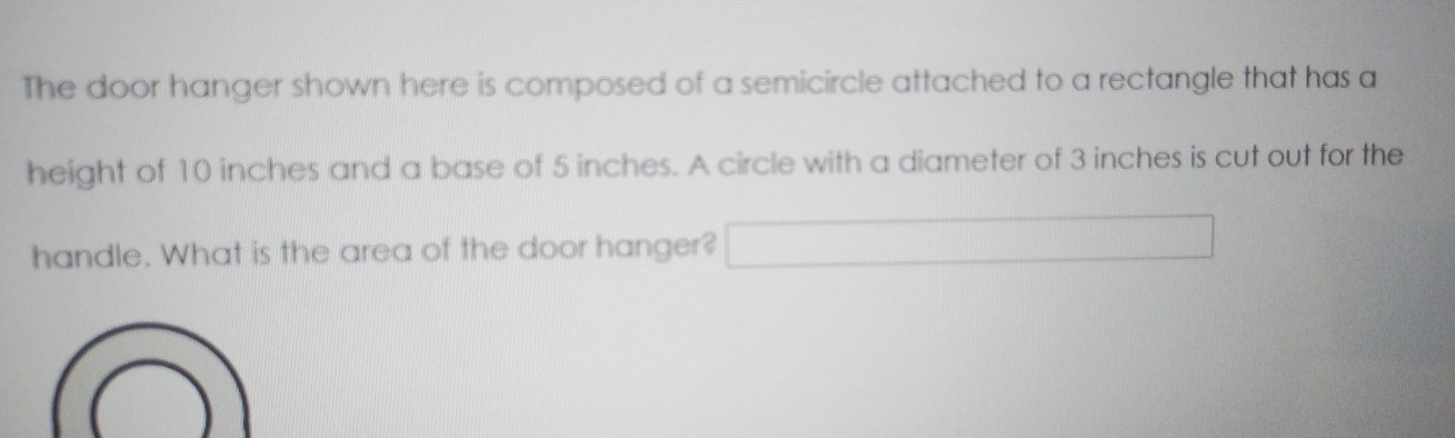 The door hanger shown here is composed of a semicircle attached to a rectangle that has a 
height of 10 inches and a base of 5 inches. A circle with a diameter of 3 inches is cut out for the 
handle. What is the area of the door hanger? r=2.8)
□ 