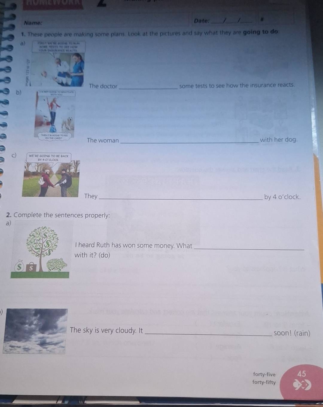 Name: 
Date: _/_ /_ # 
1. These people are making some plans. Look at the pictures and say what they are going to do 
he doctor _some tests to see how the insurance reacts. 
b) 
a 
The woman_ with her dog. 
c) 
They_ by 4 o’clock. 
2. Complete the sentences properly: 
a 
heard Ruth has won some money. What_ 
ith it? (do) 
e sky is very cloudy. It_ soon! (rain) 
forty-five 45
forty-fifty