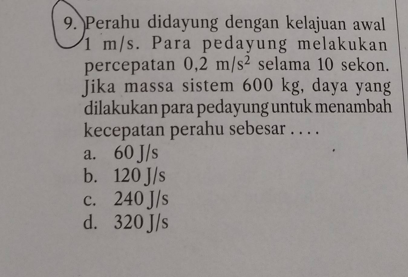 Perahu didayung dengan kelajuan awal
1 m/s. Para pedayung melakukan
percepatan 0,2m/s^2 selama 10 sekon.
Jika massa sistem 600 kg, daya yang
dilakukan para pedayung untuk menambah
kecepatan perahu sebesar . . . .
a. 60 J/s
b. 120 J/s
c. 240 J/s
d. 320 J/s