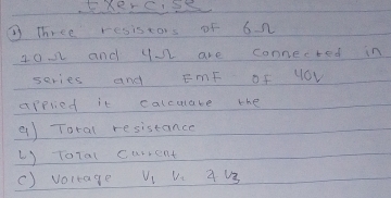 KxerCSS 
③ Three resistors of 6n
102 and y are connected in 
series and EmF of yOV 
applied it calculabe the 
9) Total resistance 
() ToTal carrent 
() voltage V1 Vc 4 U3