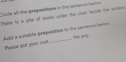 Circle all the prepositions in the sentence below. 
There is a pile of books under the chair beside the window. 
Add a suitable preposition to the sentence below. 
Please put your coat the peg.