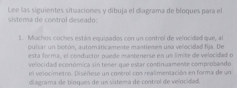 Lee las siguientes situaciones y dibuja el diagrama de bloques para el 
sistema de control deseado: 
1. Muchos coches están equipados con un control de velocidad que, al 
pulsar un botón, automáticamente mantienen una velocidad fija. De 
esta forma, el conductor puede mantenerse en un límite de velocidad o 
velocidad económica sin tener que estar continuamente comprobando 
el velocímetro. Diséñese un control con realimentación en forma de un 
diagrama de bloques de un sistema de control de velocidad.