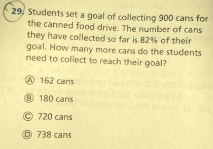 Students set a goal of collecting 900 cans for
the canned food drive. The number of cans
they have collected so far is 82% of their
goal. How many more cans do the students
need to collect to reach their goal?
A 162 cans
Ⓑ 180 cans
Ⓒ 720 cans
Ⓓ 738 cans