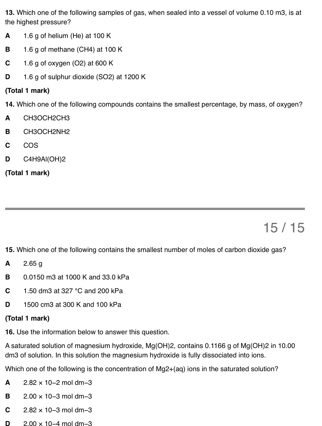 Which one of the following samples of gas, when sealed into a vessel of volume 0.10 m3, is at
the highest pressure?
A 1.6 g of helium (He) at 100 K
B 1.6 g of methane (CH4) at 100 K
C 1.6 g of oxygen (O2) at 600 K
D 1.6 g of sulphur dioxide (SO2) at 1200 K
(Total 1 mark)
14. Which one of the following compounds contains the smallest percentage, by mass, of oxygen?
A CH3OCH2CH3
B CH3OCH2NH2
c cos
D C4H9Al(OH)2
(Total 1 mark)
15 / 15
15. Which one of the following contains the smallest number of moles of carbon dioxide gas?
A 2.65 g
B 0.0150 m3 at 1000 K and 33.0 kPa
C 1.50 dm3 at 327°C and 200 kPa
D 1500 cm3 at 300 K and 100 kPa
(Total 1 mark)
16. Use the information below to answer this question.
A saturated solution of magnesium hydroxide, Mg(OH)2 2, contains 0.1166 g of Mg(OH) 2 in 10.00
dm3 of solution. In this solution the magnesium hydroxide is fully dissociated into ions.
Which one of the following is the concentration of Mg2+(aq) ions in the saturated solution?
A 2.82* 10-2 mol dm−3
B 2.00* 10-3 mol dm−3
C 2.82* 10-3 mol dm-3
D 2.00* 10-4 mɔl dm−3