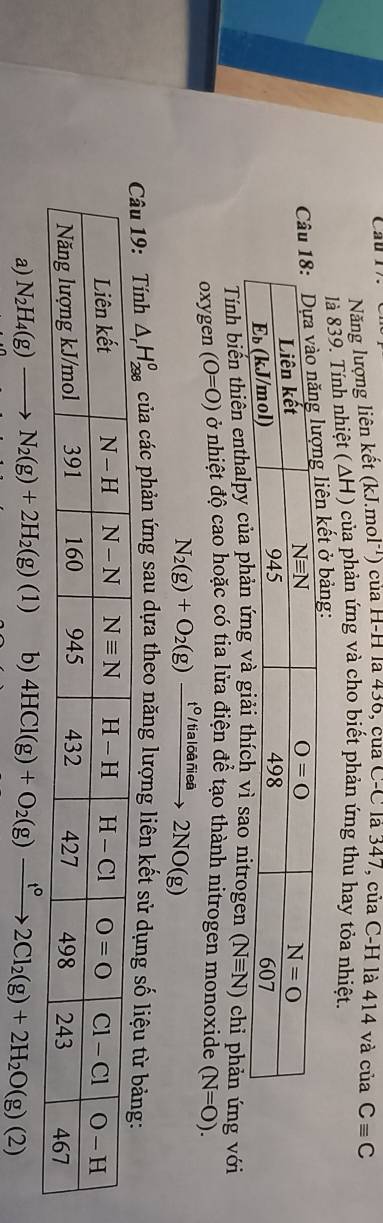 Cầu l  ) của H-H là 436, của C-C là 347, của C-H là 414 và của Cequiv C
Năng lượng liên kết (k..mol^(-1))
là 839. Tính nhiệt (ΔH) của phản ứng và cho biết phản ứng thu hay tỏa nhiệt.
n kết ở bảng:
Tính biến thiên enthalpy của phả sao nitrogen (Nequiv N) chi phản ứng với
oxygen (0=0) ở nhiệt độ cao hoặc có tia lửa điện để tạo thành nitrogen monoxide (N=O).
N_2(g)+O_2(g)xrightarrow t^0/tialdelta ariea2NO(g)
của các phản ứng sau dựa theo năng lượng liên kết sử dụ
a) N_2H_4(g)to N_2(g)+2H_2(g)(1) b) 4HCl(g)+O_2(g)xrightarrow t°2Cl_2(g)+2H_2O(g)(2)